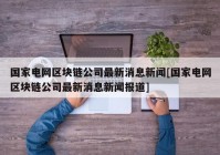 国家电网区块链公司最新消息新闻[国家电网区块链公司最新消息新闻报道]